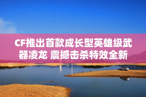 CF推出首款成长型英雄级武器凌龙 震撼击杀特效全新上线