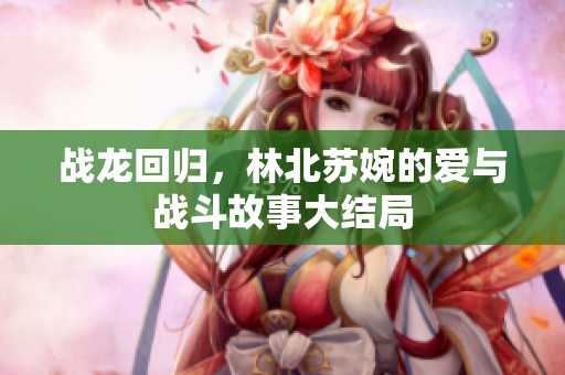 战龙回归，林北苏婉的爱与战斗故事大结局