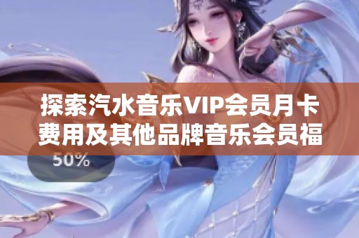 探索汽水音乐VIP会员月卡费用及其他品牌音乐会员福利分析