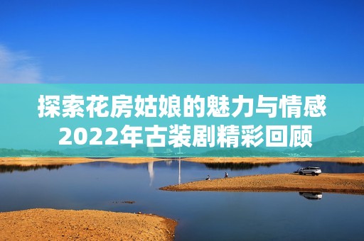 探索花房姑娘的魅力与情感 2022年古装剧精彩回顾
