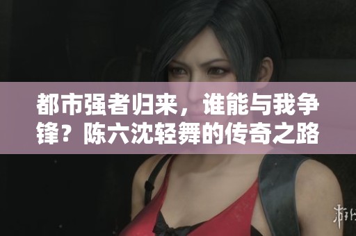 都市强者归来，谁能与我争锋？陈六沈轻舞的传奇之路