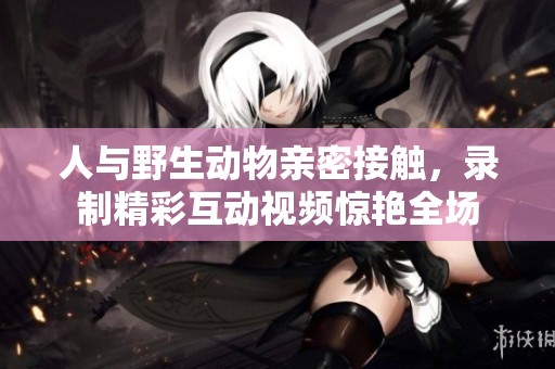 人与野生动物亲密接触，录制精彩互动视频惊艳全场