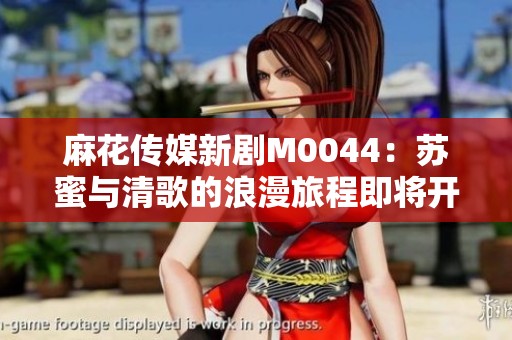 麻花传媒新剧M0044：苏蜜与清歌的浪漫旅程即将开启