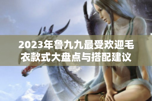 2023年鲁九九最受欢迎毛衣款式大盘点与搭配建议