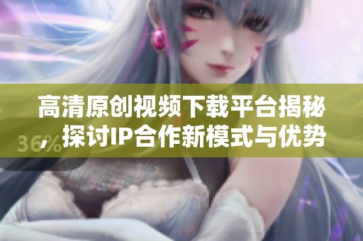 高清原创视频下载平台揭秘，探讨IP合作新模式与优势
