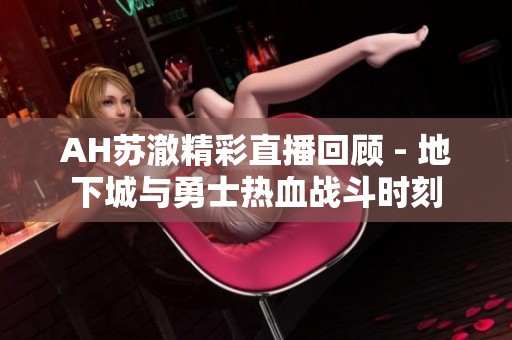 AH苏澈精彩直播回顾 - 地下城与勇士热血战斗时刻