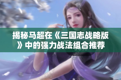 揭秘马超在《三国志战略版》中的强力战法组合推荐