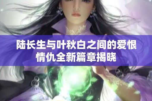 陆长生与叶秋白之间的爱恨情仇全新篇章揭晓