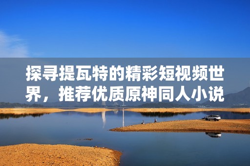 探寻提瓦特的精彩短视频世界，推荐优质原神同人小说作品