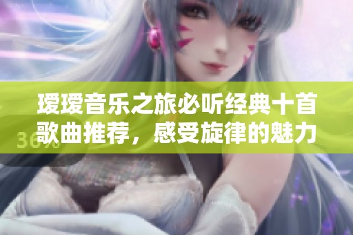 瑷瑷音乐之旅必听经典十首歌曲推荐，感受旋律的魅力
