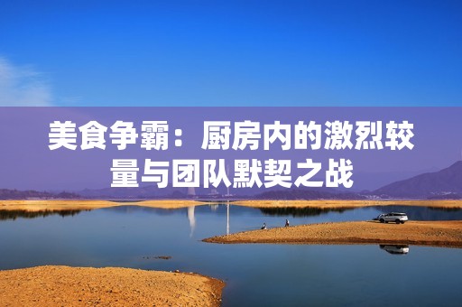 美食争霸：厨房内的激烈较量与团队默契之战