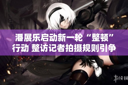 潘展乐启动新一轮“整顿”行动 整访记者拍摄规则引争议