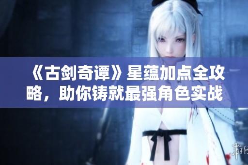 《古剑奇谭》星蕴加点全攻略，助你铸就最强角色实战指南