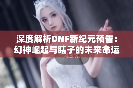 深度解析DNF新纪元预告：幻神崛起与瞎子的未来命运探讨