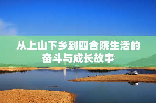 从上山下乡到四合院生活的奋斗与成长故事