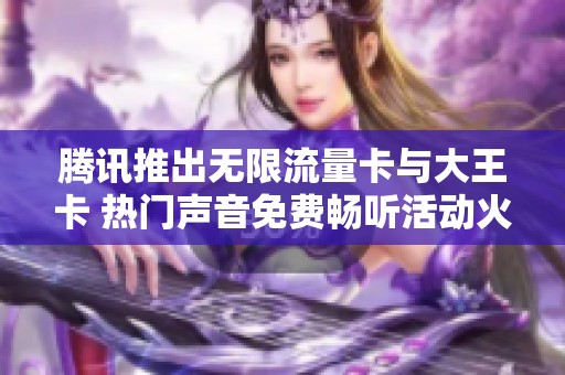 腾讯推出无限流量卡与大王卡 热门声音免费畅听活动火热进行中