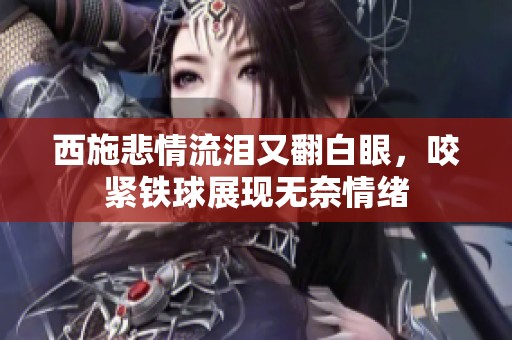 西施悲情流泪又翻白眼，咬紧铁球展现无奈情绪