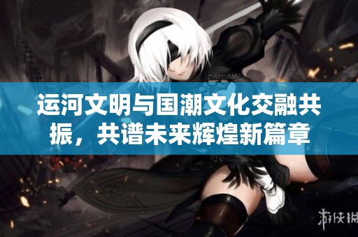 运河文明与国潮文化交融共振，共谱未来辉煌新篇章