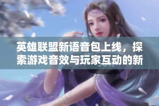 英雄联盟新语音包上线，探索游戏音效与玩家互动的新维度