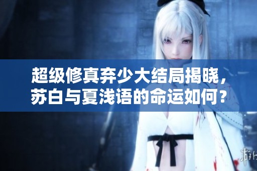 超级修真弃少大结局揭晓，苏白与夏浅语的命运如何？