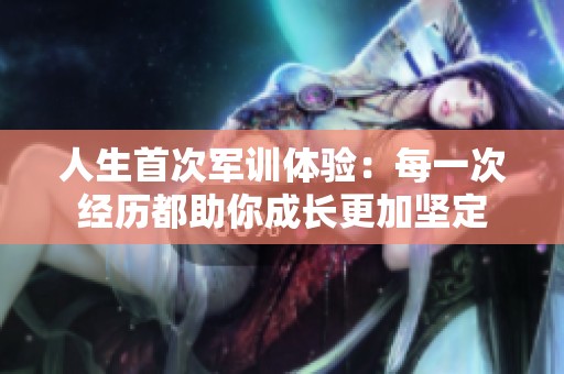 人生首次军训体验：每一次经历都助你成长更加坚定