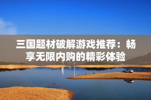 三国题材破解游戏推荐：畅享无限内购的精彩体验