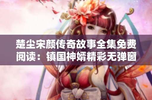 楚尘宋颜传奇故事全集免费阅读：镇国神婿精彩无弹窗内容全揭晓