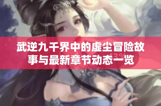 武逆九千界中的虚尘冒险故事与最新章节动态一览