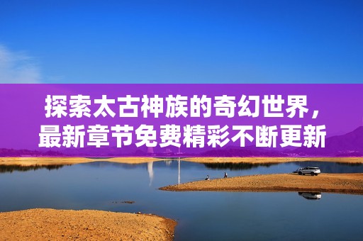 探索太古神族的奇幻世界，最新章节免费精彩不断更新
