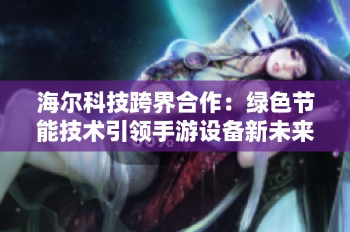 海尔科技跨界合作：绿色节能技术引领手游设备新未来