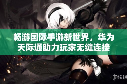 畅游国际手游新世界，华为天际通助力玩家无缝连接