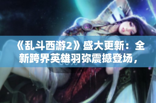 《乱斗西游2》盛大更新：全新跨界英雄羽弥震撼登场，战局再掀热潮