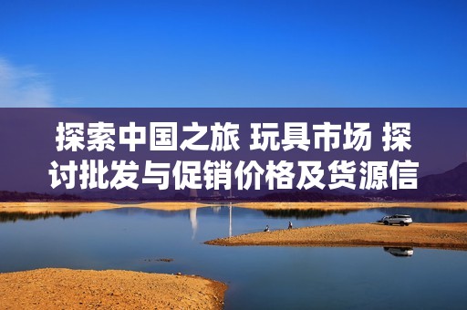 探索中国之旅 玩具市场 探讨批发与促销价格及货源信息