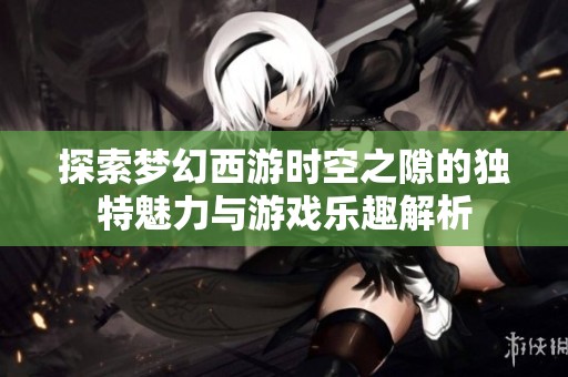 探索梦幻西游时空之隙的独特魅力与游戏乐趣解析