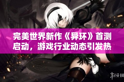 完美世界新作《异环》首测启动，游戏行业动态引发热议