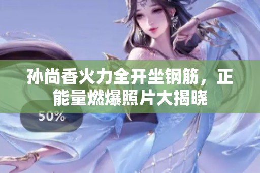 孙尚香火力全开坐钢筋，正能量燃爆照片大揭晓