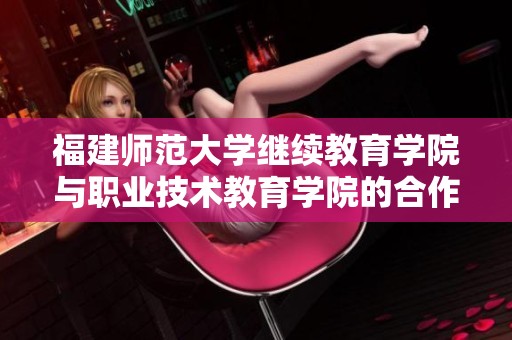 福建师范大学继续教育学院与职业技术教育学院的合作与发展新篇章