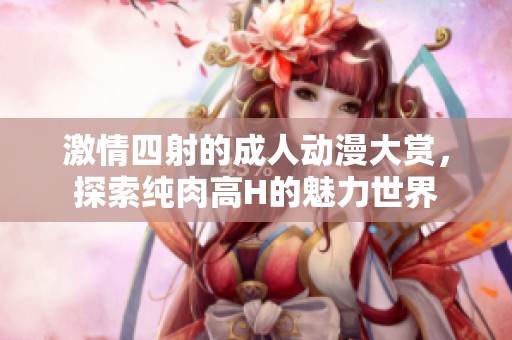 激情四射的成人动漫大赏，探索纯肉高H的魅力世界