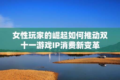 女性玩家的崛起如何推动双十一游戏IP消费新变革
