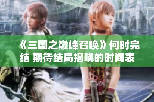 《三国之巅峰召唤》何时完结 期待结局揭晓的时间表