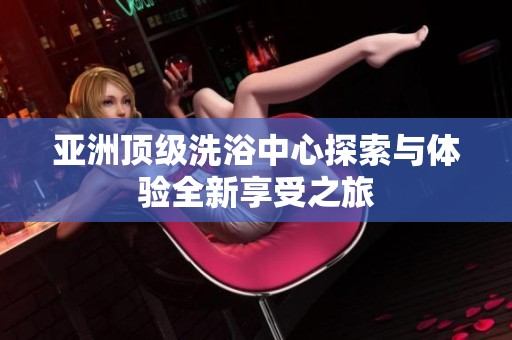 亚洲顶级洗浴中心探索与体验全新享受之旅