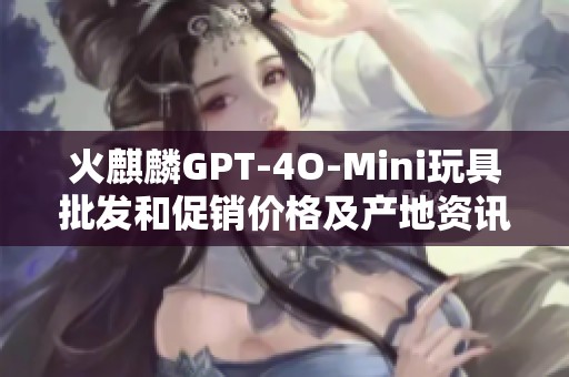 火麒麟GPT-4O-Mini玩具批发和促销价格及产地资讯分享