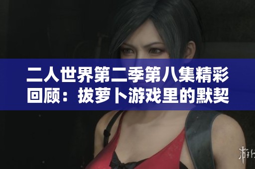二人世界第二季第八集精彩回顾：拔萝卜游戏里的默契考验
