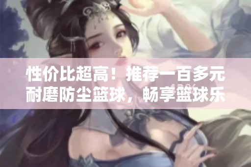 性价比超高！推荐一百多元耐磨防尘篮球，畅享篮球乐趣