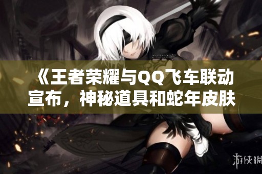 《王者荣耀与QQ飞车联动宣布，神秘道具和蛇年皮肤首度揭晓》