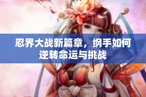 忍界大战新篇章，纲手如何逆转命运与挑战
