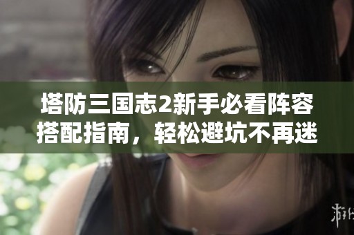 塔防三国志2新手必看阵容搭配指南，轻松避坑不再迷茫