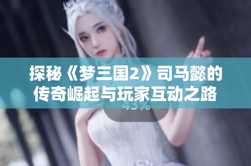 探秘《梦三国2》司马懿的传奇崛起与玩家互动之路
