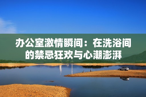 办公室激情瞬间：在洗浴间的禁忌狂欢与心潮澎湃