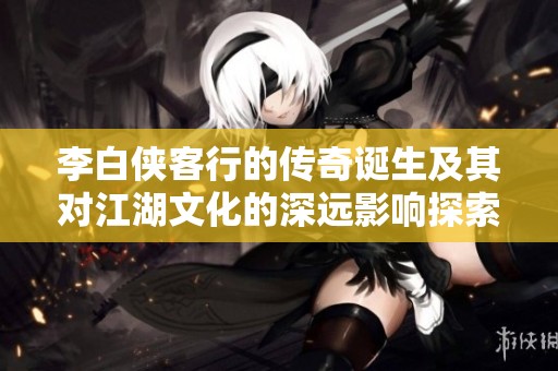 李白侠客行的传奇诞生及其对江湖文化的深远影响探索